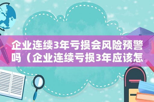 企業連續3年虧損會風險預警嗎（企業連續虧損3年應該怎么辦理）