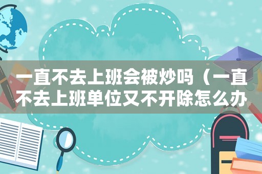 一直不去上班會(huì)被炒嗎（一直不去上班單位又不開(kāi)除怎么辦）