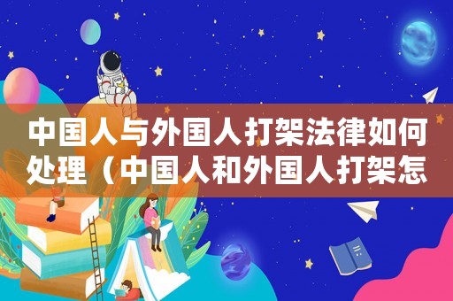 中國人與外國人打架法律如何處理（中國人和外國人打架怎么處理的）