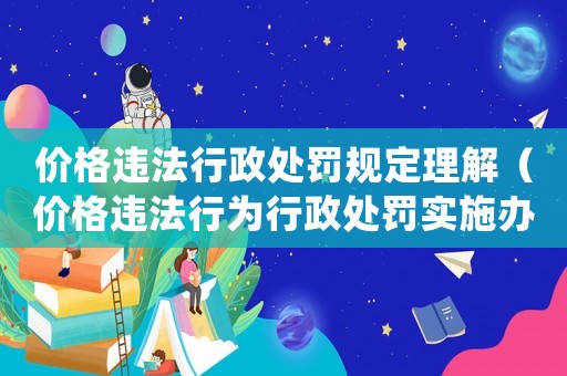 價格違法行政處罰規定理解（價格違法行為行政處罰實施辦法還有效嗎）