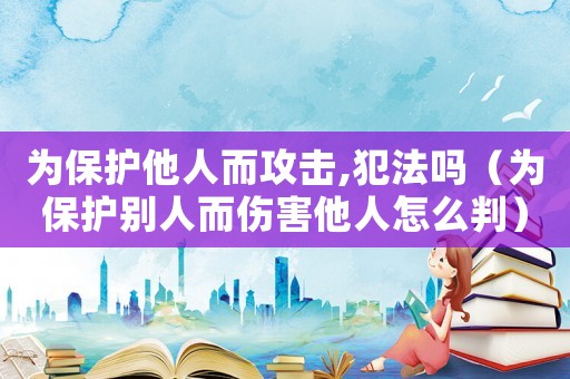 為保護他人而攻擊,犯法嗎（為保護別人而傷害他人怎么判）