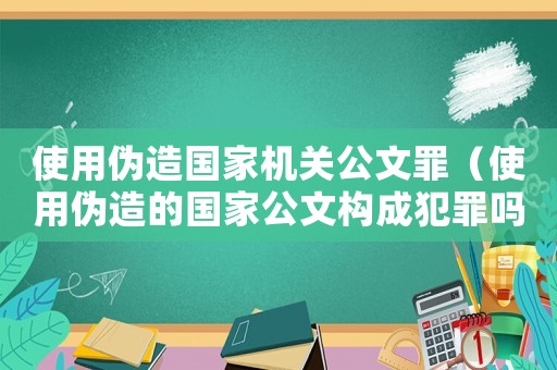 使用偽造國家機關公文罪（使用偽造的國家公文構成犯罪嗎）