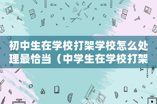 初中生在學(xué)校打架學(xué)校怎么處理最恰當(dāng)（中學(xué)生在學(xué)校打架了家長應(yīng)該怎么處理）