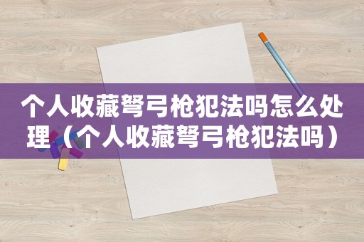個人收藏弩弓槍犯法嗎怎么處理（個人收藏弩弓槍犯法嗎）