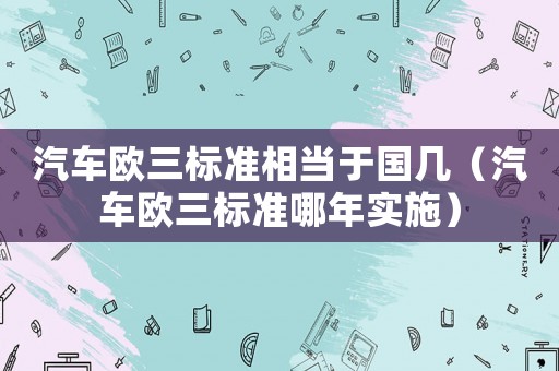 汽車歐三標(biāo)準(zhǔn)相當(dāng)于國幾（汽車歐三標(biāo)準(zhǔn)哪年實(shí)施）