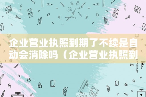 企業營業執照到期了不續是自動會消除嗎（企業營業執照到期后會自動注銷嗎知乎）