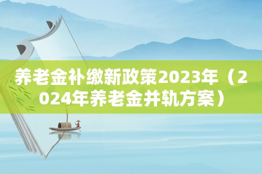 養老金補繳新政策2023年（2024年養老金并軌方案）