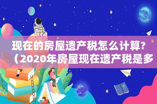 現在的房屋遺產稅怎么計算?（2020年房屋現在遺產稅是多少）