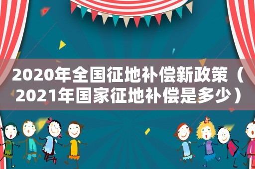 2020年全國征地補償新政策（2021年國家征地補償是多少）