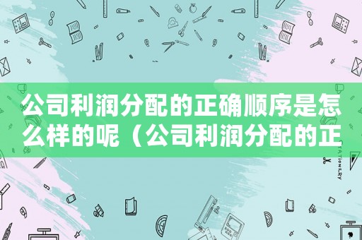 公司利潤(rùn)分配的正確順序是怎么樣的呢（公司利潤(rùn)分配的正確順序是怎么樣的呢）