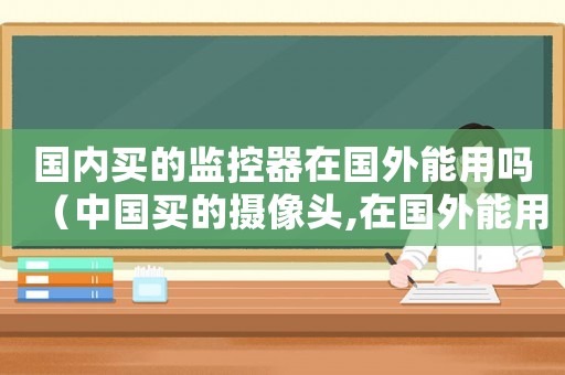 國內買的監控器在國外能用嗎（中國買的攝像頭,在國外能用嗎）