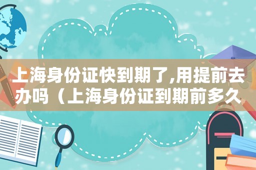 上海身份證快到期了,用提前去辦嗎（上海身份證到期前多久可以換）