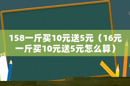 158一斤買10元送5元（16元一斤買10元送5元怎么算）