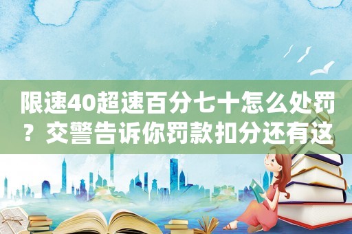 限速40超速百分七十怎么處罰？交警告訴你罰款扣分還有這個驚喜
