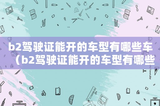 b2駕駛證能開的車型有哪些車（b2駕駛證能開的車型有哪些）