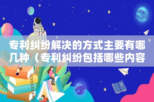 專利糾紛解決的方式主要有哪幾種（專利糾紛包括哪些內容和類型）