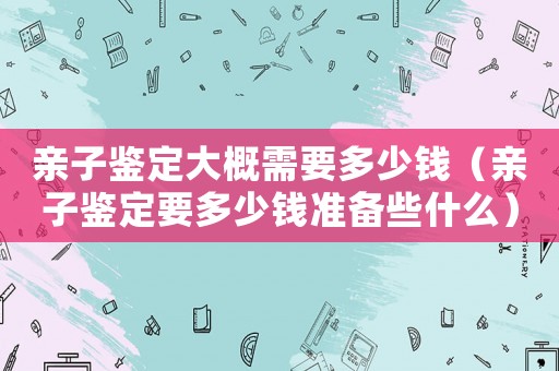 親子鑒定大概需要多少錢（親子鑒定要多少錢準備些什么）