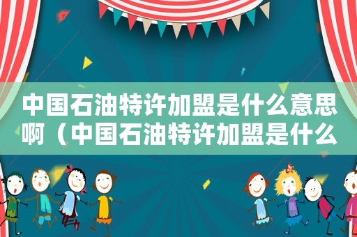 中國石油特許加盟是什么意思啊（中國石油特許加盟是什么意思）