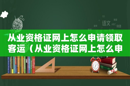 從業資格證網上怎么申請領取客運（從業資格證網上怎么申請領取）