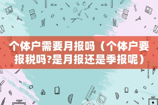 個體戶需要月報嗎（個體戶要報稅嗎?是月報還是季報呢）