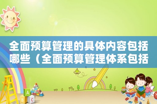 全面預算管理的具體內容包括哪些（全面預算管理體系包括哪些內容）