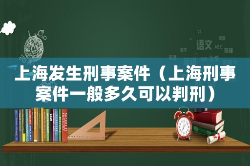 上海發生刑事案件（上海刑事案件一般多久可以判刑）