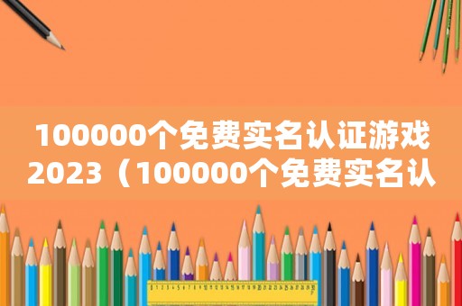 100000個(gè)免費(fèi)實(shí)名認(rèn)證游戲2023（100000個(gè)免費(fèi)實(shí)名認(rèn)證游戲）