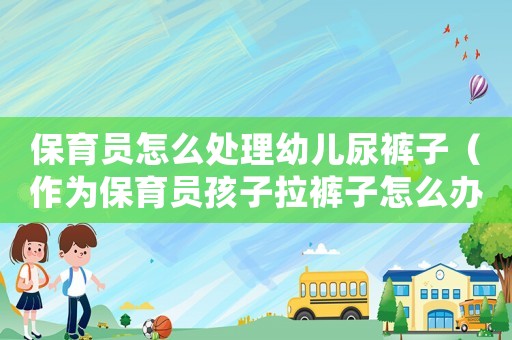 保育員怎么處理幼兒尿褲子（作為保育員孩子拉褲子怎么辦）