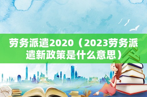勞務派遣2020（2023勞務派遣新政策是什么意思）