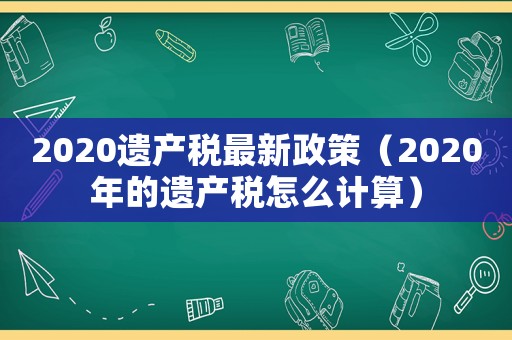 2020遺產稅最新政策（2020年的遺產稅怎么計算）