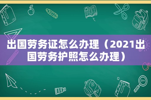 出國勞務證怎么辦理（2021出國勞務護照怎么辦理）