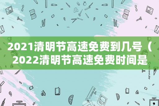 2021清明節高速免費到幾號（2022清明節高速免費時間是幾號）