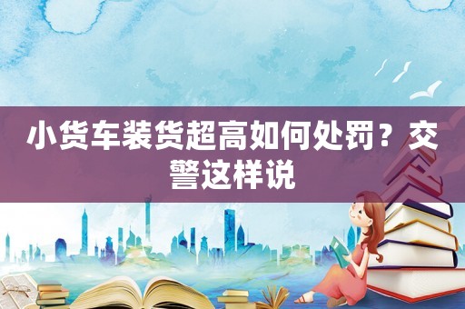 小貨車裝貨超高如何處罰？交警這樣說