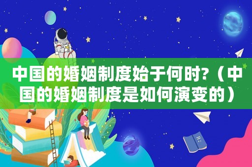 中國(guó)的婚姻制度始于何時(shí)?（中國(guó)的婚姻制度是如何演變的）