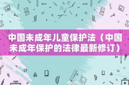 中國未成年兒童保護(hù)法（中國未成年保護(hù)的法律最新修訂）