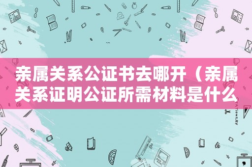 親屬關系公證書去哪開（親屬關系證明公證所需材料是什么）