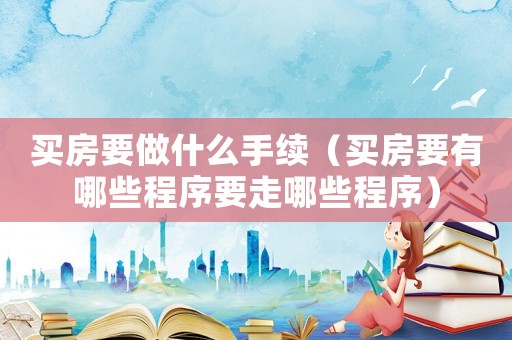 買房要做什么手續(xù)（買房要有哪些程序要走哪些程序）