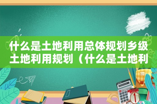 什么是土地利用總體規劃鄉級土地利用規劃（什么是土地利用總體規劃?鄉鎮級）