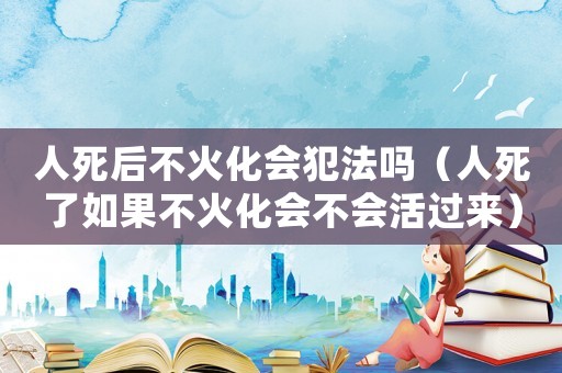 人死后不火化會犯法嗎（人死了如果不火化會不會活過來）