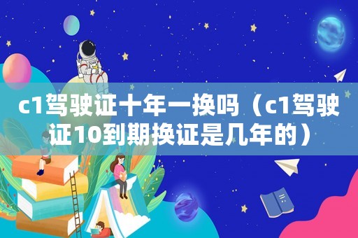 c1駕駛證十年一換嗎（c1駕駛證10到期換證是幾年的）