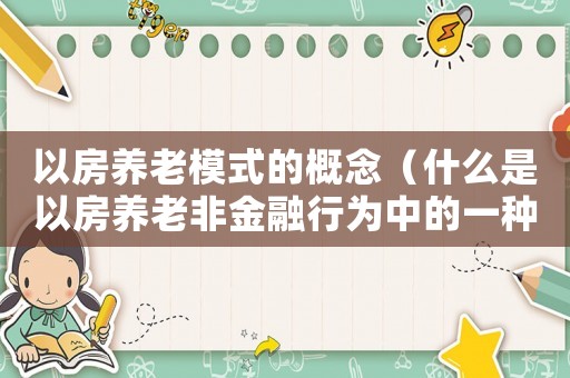以房養老模式的概念（什么是以房養老非金融行為中的一種）