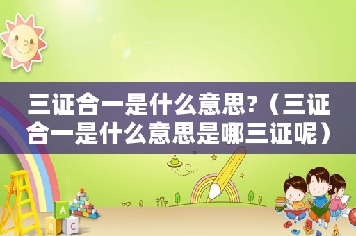 三證合一是什么意思?（三證合一是什么意思是哪三證呢）