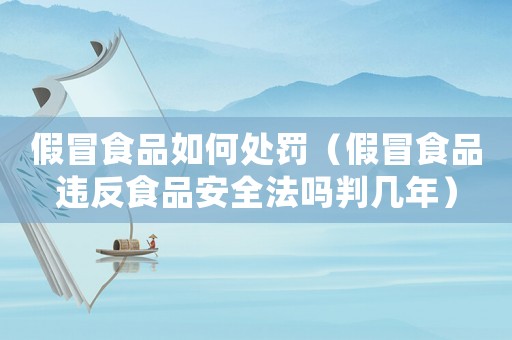 假冒食品如何處罰（假冒食品違反食品安全法嗎判幾年）