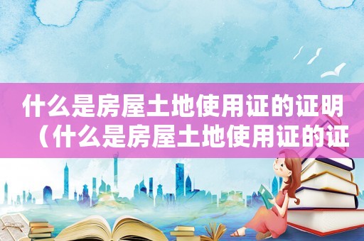什么是房屋土地使用證的證明（什么是房屋土地使用證的證明）