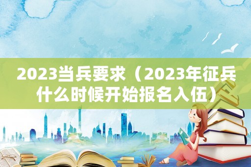 2023當兵要求（2023年征兵什么時候開始報名入伍）