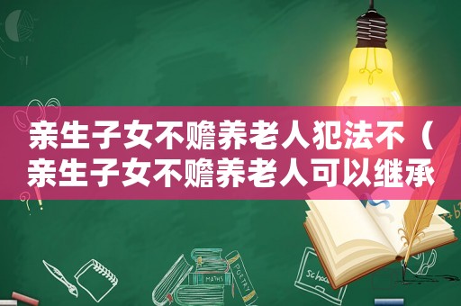 親生子女不贍養老人犯法不（親生子女不贍養老人可以繼承遺產嗎）