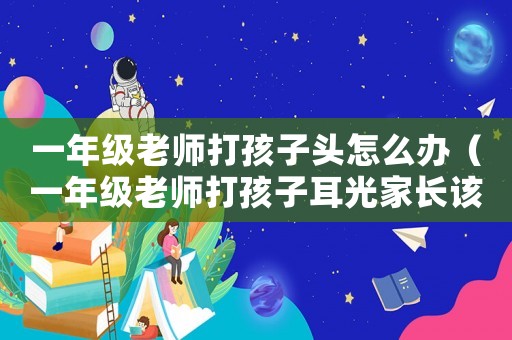 一年級老師打孩子頭怎么辦（一年級老師打孩子耳光家長該怎么辦）