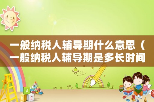 一般納稅人輔導期什么意思（一般納稅人輔導期是多長時間）