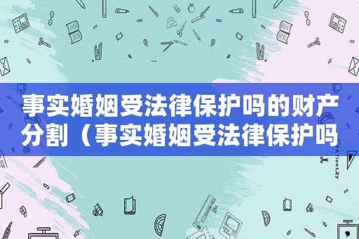 事實婚姻受法律保護嗎的財產分割（事實婚姻受法律保護嗎2021）