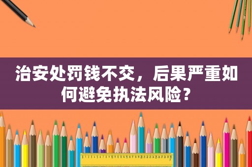 治安處罰錢不交，后果嚴重如何避免執法風險？